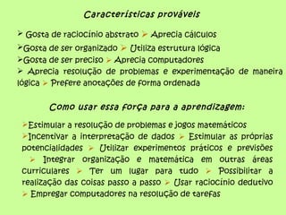 Características prováveis
 Gosta de raciocínio abstrato  Aprecia cálculos
Gosta de ser organizado  Utiliza estrutura lógica
Gosta de ser preciso  Aprecia computadores
 Aprecia resolução de problemas e experimentação de maneira
lógica  Prefere anotações de forma ordenada
Como usar essa força para a aprendizagem:
Estimular a resolução de problemas e jogos matemáticos
Incentivar a interpretação de dados  Estimular as próprias
potencialidades  Utilizar experimentos práticos e previsões
 Integrar organização e matemática em outras áreas
curriculares  Ter um lugar para tudo  Possibilitar a
realização das coisas passo a passo  Usar raciocínio dedutivo
 Empregar computadores na resolução de tarefas
 