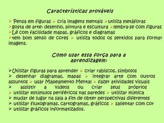 Características prováveis
 Pensa em figuras  cria imagens mentais utiliza metáforas
gosta de arte: desenho, pintura e escultura lembra-se com figuras
Lê com facilidade mapas, gráficos e diagramas
tem bom senso de cores  utiliza todos os sentidos para formar
imagens.
Como usar essa força para a
aprendizagem:
Utilizar figuras para aprender  criar rabiscos, símbolos
 desenhar diagramas, mapas  integrar arte com outros
assuntos  usar Mapeamento Mental  fazer atividades visuais
 assistir a vídeos ou criar seus próprios
 utilizar estímulos periféricos nas paredes  utilizar mímica
 mudar de lugar na sala a fim de obter perspectivas diferentes
 utilizar fluxogramas, cartogramas, gráficos  salientar com cor
 utilizar gráficos informatizados.
 
