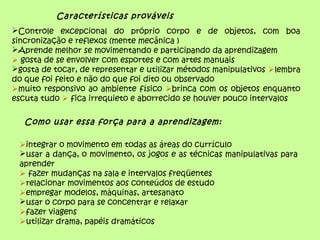 Características prováveis
Controle excepcional do próprio corpo e de objetos, com boa
sincronização e reflexos (mente mecânica )
Aprende melhor se movimentando e participando da aprendizagem
 gosta de se envolver com esportes e com artes manuais
gosta de tocar, de representar e utilizar métodos manipulativos lembra
do que foi feito e não do que foi dito ou observado
muito responsivo ao ambiente físico brinca com os objetos enquanto
escuta tudo  fica irrequieto e aborrecido se houver pouco intervalos
Como usar essa força para a aprendizagem:
integrar o movimento em todas as áreas do currículo
usar a dança, o movimento, os jogos e as técnicas manipulativas para
aprender
 fazer mudanças na sala e intervalos freqüentes
relacionar movimentos aos conteúdos de estudo
empregar modelos, máquinas, artesanato
usar o corpo para se concentrar e relaxar
fazer viagens
utilizar drama, papéis dramáticos
 
