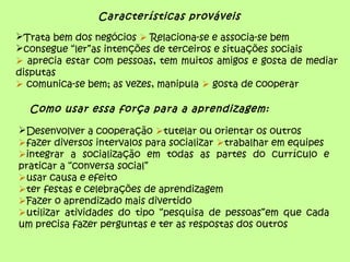 Características prováveis
Trata bem dos negócios  Relaciona-se e associa-se bem
consegue “ler”as intenções de terceiros e situações sociais
 aprecia estar com pessoas, tem muitos amigos e gosta de mediar
disputas
 comunica-se bem; as vezes, manipula  gosta de cooperar
Como usar essa força para a aprendizagem:
Desenvolver a cooperação tutelar ou orientar os outros
fazer diversos intervalos para socializar trabalhar em equipes
integrar a socialização em todas as partes do currículo e
praticar a “conversa social”
usar causa e efeito
ter festas e celebrações de aprendizagem
Fazer o aprendizado mais divertido
utilizar atividades do tipo “pesquisa de pessoas”em que cada
um precisa fazer perguntas e ter as respostas dos outros
 