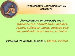 Inteligência Intrapessoal ou
intuitiva
Normalmente encontrada em 
Romancistas, conselheiros, anciões,
sábios, filósofos, gurus, pessoas com
um profundo senso do eu, místicos.
Exemplo de pessoa famosa  Platão, Filósofo.
 