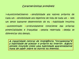 Características prováveis
Autoconhecimento sensibilidade aos valores próprios de
cada um sensibilidade aos objetivos de vida de cada um  tem
um senso bastante desenvolvido do eu habilidade intuitiva
automotivado profundamente consciente das próprias
potencialidades e fraquezas pessoa reservada deseja se
diferenciar dos demais.
A capacidade central de inteligência “intrapessoal”é
a habilidade de acessar o próprio eu interior. Alguns
sentem intuição como uma habilidade aparentemente
inata de saber sobre os outros ou eventos.
 
