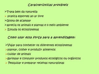 Características prováveis
Trata bem da natureza
 pratica esportes ao ar livre
Gosta de acampar
aprecia os animais e plantas e o meio ambiente
 Estuda os ecossistemas
Como usar essa força para a aprendizagem:
Viajar para conhecer os diferentes ecossistemas
plantar, colher e produzir alimentos
cuidar de animais
garimpar e consumir produtos ecológicos ou orgânicos
 Pesquisar e preparar receitas naturalistas
 