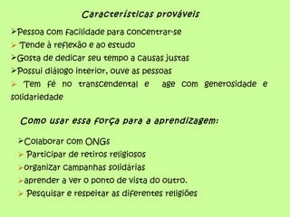 Características prováveis
Pessoa com facilidade para concentrar-se
 Tende à reflexão e ao estudo
Gosta de dedicar seu tempo a causas justas
Possui diálogo interior, ouve as pessoas
 Tem fé no transcendental e age com generosidade e
solidariedade
Como usar essa força para a aprendizagem:
Colaborar com ONGs
 Participar de retiros religiosos
organizar campanhas solidárias
aprender a ver o ponto de vista do outro.
 Pesquisar e respeitar as diferentes religiões
 