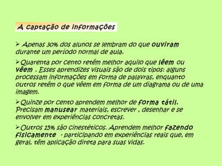 A captação de informações
 Apenas 30% dos alunos se lembram do que ouviram
durante um período normal de aula.
Quarenta por cento retêm melhor aquilo que lêem ou
vêem . Esses aprendizes visuais são de dois tipos: alguns
processam informações em forma de palavras, enquanto
outros retêm o que vêem em forma de um diagrama ou de uma
imagem.
Quinze por cento aprendem melhor de forma tátil.
Precisam manusear materiais, escrever , desenhar e se
envolver em experiências concretas.
Outros 15% são cinestéticos. Aprendem melhor fazendo
fisicamente - participando em experiências reais que, em
geral, têm aplicação direta para suas vidas.
 