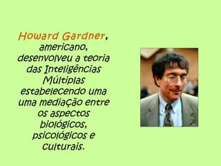 Howard Gardner,
americano,
desenvolveu a teoria
das Inteligências
Múltiplas
estabelecendo uma
uma mediação entre
os aspectos
biológicos,
psicológicos e
culturais.
 