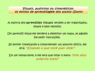Visuais, auditivos ou cinestésicos:
os estilos de aprendizagem dos alunos (Dunn)
A maioria dos aprendizes visuais tendem a ser organizados,
limpos e bem vestidos.
Um aprendiz visual ele tenderá a desenhar um mapa, se alguém
lhe pedir instruções.
Se estiver começando a compreender um assunto difícil, ele
dirá: “Entendo o que você quer dizer”.
Em um restaurante, e ele terá que olhar o menu “com seus
próprios olhos”
 