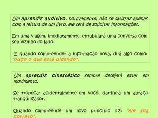 Um aprendiz auditivo, normalmente, não se satisfaz apenas
com a leitura de um livro, ele terá de solicitar informações.
Em uma viagem, imediatamente, entabulará uma conversa com
seu vizinho do lado.
E quando compreender a informação nova, dirá algo como:
“ouço o que está dizendo”.
Um aprendiz cinestésico sempre desejará estar em
movimento.
Se tropeçar acidentalmente em você, dar-lhe-á um abraço
tranqüilizador.
Quando compreende um novo princípio diz: “ele soa
correto”.
 