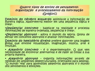 Quatro tipos de estilos de pensamento:
organização e processamento da informação
(Gregorc)
Domínio do cérebro esquerdo assimila-se a informação de
maneira lógica. Absorvem-na melhor em uma seqüência lógica e
linear.
•Seqüencial concreto - baseia-se na realidade e processa
informações de maneira ordenada, seqüencial e linear.
•Seqüencial abstrato - adora o mundo da teoria. Gosta de
pensar em conceitos abstratos e analisar informações.
Domínio do hemisfério direito prefere absorver uma imagem
global que envolve visualização, imaginação, música, arte e
intuição.
• Aleatório concreto - é o experimentador. O que tem
necessidade de encontrar alternativas e de fazer as coisas à sua
própria maneira.
• Aleatório abstrato - organiza informações através de
reflexão em ambientes desestruturados, orientados para pessoas.
“O mundo ‘real’ para aprendizes aleatórios abstratos é o mundo
dos sentimentos e emoções.
 