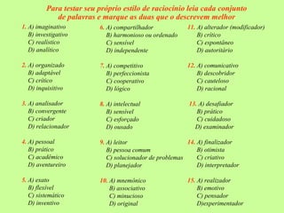 Para testar seu próprio estilo de raciocínio leia cada conjunto
de palavras e marque as duas que o descrevem melhor
1. A) imaginativo
B) investigativo
C) realístico
D) analítico
2. A) organizado
B) adaptável
C) crítico
D) inquisitivo
3. A) analisador
B) convergente
C) criador
D) relacionador
4. A) pessoal
B) prático
C) acadêmico
D) aventureiro
5. A) exato
B) flexível
C) sistemático
D) inventivo
6. A) compartilhador
B) harmonioso ou ordenado
C) sensível
D) independente
7. A) competitivo
B) perfeccionista
C) cooperativo
D) lógico
8. A) intelectual
B) sensível
C) esforçado
D) ousado
9. A) leitor
B) pessoa comum
C) solucionador de problemas
D) planejador
10. A) mnemônico
B) associativo
C) minucioso
D) original
11. A) alterador (modificador)
B) crítico
C) espontâneo
D) autoritário
12. A) comunicativo
B) descobridor
C) cauteloso
D) racional
13. A) desafiador
B) prático
C) cuidadoso
D) examinador
14. A) finalizador
B) otimista
C) criativo
D) interpretador
15. A) realizador
B) emotivo
C) pensador
D)experimentador
 
