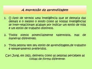 1. O fato de termos uma inteligência que se destaca das
demais e o mesmo o modo como as nossas inteligências
se inter-relacionam acabam por indicar um estilo de vida
e um estilo de trabalho distintos.
2. Todos somos potencialmente talentosos, mas de
maneiras diferentes.
3. Toda pessoa tem seu estilo de aprendizagem,de trabalho
e temperamento preferidos.
Carl Jung, em 1921, delineou como as pessoas percebem as
coisas de forma diferente:
A expressão da aprendizagem
 