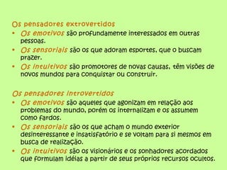 Os pensadores extrovertidos
• Os emotivos são profundamente interessados em outras
pessoas.
• Os sensoriais são os que adoram esportes, que o buscam
prazer.
• Os intuitivos são promotores de novas causas, têm visões de
novos mundos para conquistar ou construir.
Os pensadores introvertidos
• Os emotivos são aqueles que agonizam em relação aos
problemas do mundo, porém os internalizam e os assumem
como fardos.
• Os sensoriais são os que acham o mundo exterior
desinteressante e insatisfatório e se voltam para si mesmos em
busca de realização.
• Os intuitivos são os visionários e os sonhadores acordados
que formulam idéias a partir de seus próprios recursos ocultos.
 