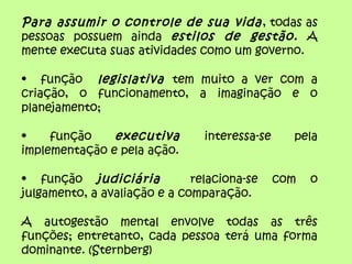 Para assumir o controle de sua vida, todas as
pessoas possuem ainda estilos de gestão. A
mente executa suas atividades como um governo.
• função legislativa tem muito a ver com a
criação, o funcionamento, a imaginação e o
planejamento;
• função executiva interessa-se pela
implementação e pela ação.
• função judiciária relaciona-se com o
julgamento, a avaliação e a comparação.
A autogestão mental envolve todas as três
funções; entretanto, cada pessoa terá uma forma
dominante. (Sternberg)
 