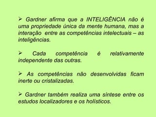  Gardner afirma que a INTELIGÊNCIA não é
uma propriedade única da mente humana, mas a
interação entre as competências intelectuais – as
inteligências.
 Cada competência é relativamente
independente das outras.
 As competências não desenvolvidas ficam
inerte ou cristalizadas.
 Gardner também realiza uma síntese entre os
estudos localizadores e os holísticos.
 