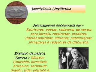 Inteligência Lingüística
Normalmente encontrada em 
Escritores, poetas, redatores de textos
para jornais, roteiristas, oradores,
líderes políticos, editores, publicitários,
jornalistas e redatores de discursos.
Exemplo de pessoa
famosa  Winston
Churchill, jornalista
britânico, tornou-se
orador, líder político e
 