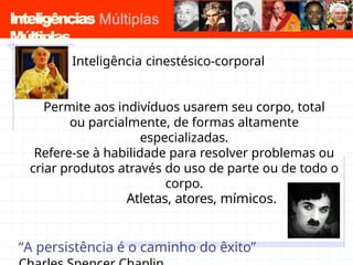 Inteligências
Múltiplas
Inteligência cinestésico-corporal
Permite aos indivíduos usarem seu corpo, total
ou parcialmente, de formas altamente
especializadas.
Refere-se à habilidade para resolver problemas ou
criar produtos através do uso de parte ou de todo o
corpo.
Atletas, atores, mímicos.
“A persistência é o caminho do êxito”
 