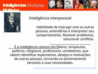 Inteligências
Múltiplas
Inteligência interpessoal
Habilidade de interagir com as outras
pessoas, entendê-las e interpretar seu
comportamento. Resolver problemas,
solucionar conflitos.
É a inteligência comum em líderes, terapeutas,
políticos, religiosos, professores, vendedores, que
sabem identificar expectativas, desejos e motivações
de outras pessoas, tornando-se extremamente
sensíveis a suas necessidades.
 