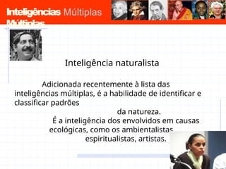 Inteligências
Múltiplas
Inteligência naturalista
Adicionada recentemente à lista das
inteligências múltiplas, é a habilidade de identificar e
classificar padrões
da natureza.
É a inteligência dos envolvidos em causas
ecológicas, como os ambientalistas,
espiritualistas, artistas.
 