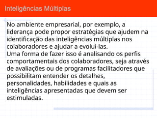 No ambiente empresarial, por exemplo, a
liderança pode propor estratégias que ajudem na
identificação das inteligências múltiplas nos
colaboradores e ajudar a evolui-las.
Uma forma de fazer isso é analisando os perfis
comportamentais dos colaboradores, seja através
de avaliações ou de programas facilitadores que
possibilitam entender os detalhes,
personalidades, habilidades e quais as
inteligências apresentadas que devem ser
estimuladas.
 