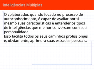 O colaborador, quando focado no processo de
autoconhecimento, é capaz de avaliar por si
mesmo suas características e entender os tipos
de inteligências que melhor conversam com sua
personalidade.
Isso facilita todos os seus caminhos profissionais
e, obviamente, aprimora suas estradas pessoais.
 