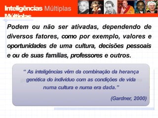 Inteligências
Múltiplas
Podem ou não ser ativadas, dependendo de
diversos fatores, como por exemplo, valores e
oportunidades de uma cultura, decisões pessoais
e ou de suas famílias, professores e outros.
“ As inteligências vêm da combinação da herança
genética do indivíduo com as condições de vida
numa cultura e numa era dada.”
(Gardner, 2000)
 