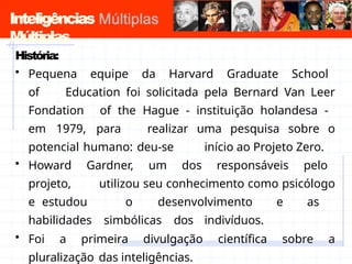 Inteligências
Múltiplas
História:
• Pequena equipe da Harvard Graduate School
of Education foi solicitada pela Bernard Van Leer
Fondation of the Hague - instituição holandesa -
em 1979, para realizar uma pesquisa sobre o
potencial humano: deu-se início ao Projeto Zero.
• Howard Gardner, um dos responsáveis pelo
projeto, utilizou seu conhecimento como psicólogo
e estudou o desenvolvimento e as
habilidades simbólicas dos indivíduos.
• Foi a primeira divulgação científica sobre a
pluralização das inteligências.
 