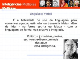 Inteligências
Múltiplas
Linguística Verbal
É a habilidade do uso da linguagem para
convencer, agradar, estimular ou transmitir ideias, além
de lidar - na forma escrita ou falada - com a
linguagem de forma mais criativa e integrada.
Políticos, jornalistas, poetas,
escritores exibem com mais
destaque
essa inteligência.
 