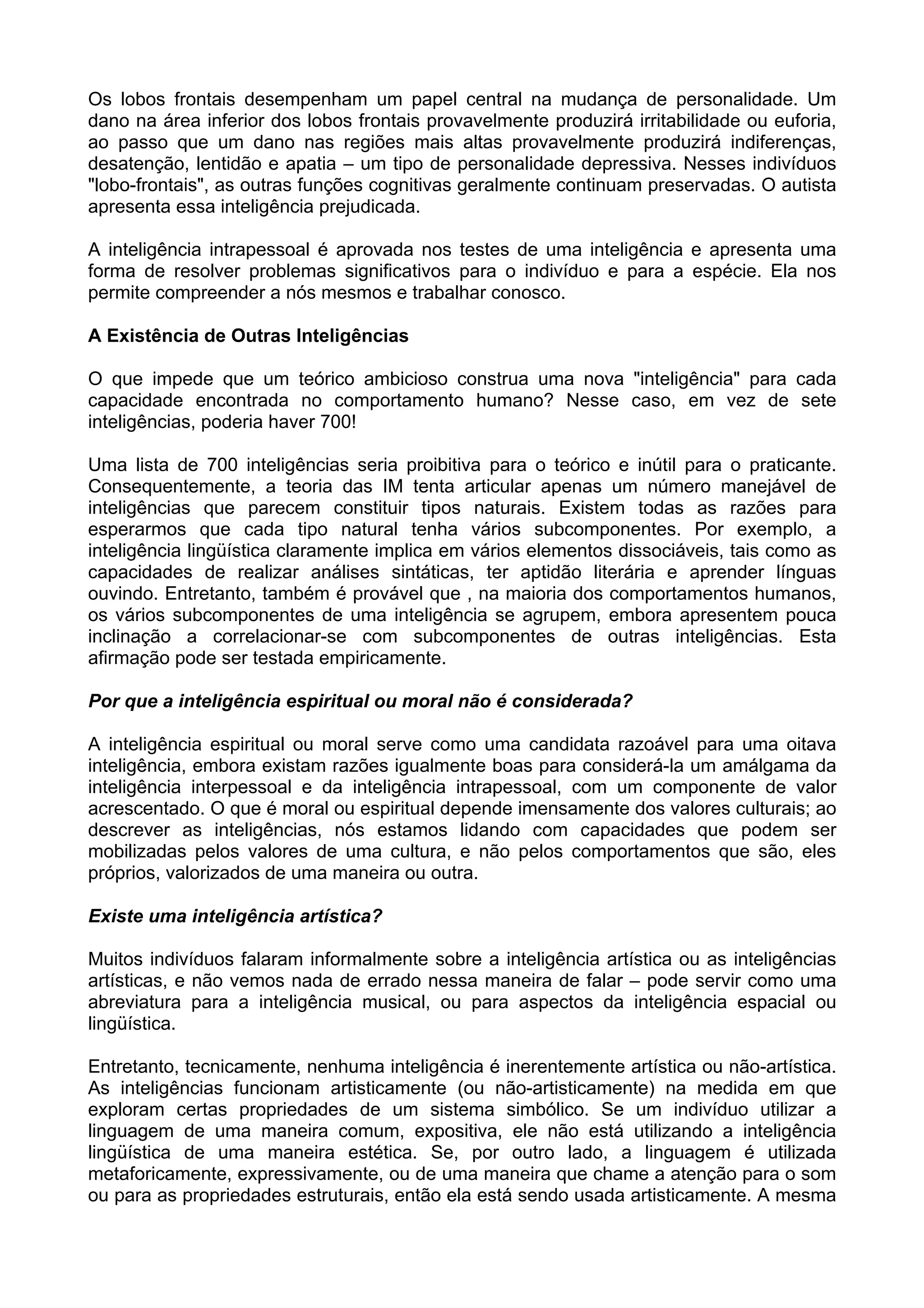 Os lobos frontais desempenham um papel central na mudança de personalidade. Um
dano na área inferior dos lobos frontais provavelmente produzirá irritabilidade ou euforia,
ao passo que um dano nas regiões mais altas provavelmente produzirá indiferenças,
desatenção, lentidão e apatia – um tipo de personalidade depressiva. Nesses indivíduos
"lobo-frontais", as outras funções cognitivas geralmente continuam preservadas. O autista
apresenta essa inteligência prejudicada.
A inteligência intrapessoal é aprovada nos testes de uma inteligência e apresenta uma
forma de resolver problemas significativos para o indivíduo e para a espécie. Ela nos
permite compreender a nós mesmos e trabalhar conosco.
A Existência de Outras Inteligências
O que impede que um teórico ambicioso construa uma nova "inteligência" para cada
capacidade encontrada no comportamento humano? Nesse caso, em vez de sete
inteligências, poderia haver 700!
Uma lista de 700 inteligências seria proibitiva para o teórico e inútil para o praticante.
Consequentemente, a teoria das IM tenta articular apenas um número manejável de
inteligências que parecem constituir tipos naturais. Existem todas as razões para
esperarmos que cada tipo natural tenha vários subcomponentes. Por exemplo, a
inteligência lingüística claramente implica em vários elementos dissociáveis, tais como as
capacidades de realizar análises sintáticas, ter aptidão literária e aprender línguas
ouvindo. Entretanto, também é provável que , na maioria dos comportamentos humanos,
os vários subcomponentes de uma inteligência se agrupem, embora apresentem pouca
inclinação a correlacionar-se com subcomponentes de outras inteligências. Esta
afirmação pode ser testada empiricamente.
Por que a inteligência espiritual ou moral não é considerada?
A inteligência espiritual ou moral serve como uma candidata razoável para uma oitava
inteligência, embora existam razões igualmente boas para considerá-la um amálgama da
inteligência interpessoal e da inteligência intrapessoal, com um componente de valor
acrescentado. O que é moral ou espiritual depende imensamente dos valores culturais; ao
descrever as inteligências, nós estamos lidando com capacidades que podem ser
mobilizadas pelos valores de uma cultura, e não pelos comportamentos que são, eles
próprios, valorizados de uma maneira ou outra.
Existe uma inteligência artística?
Muitos indivíduos falaram informalmente sobre a inteligência artística ou as inteligências
artísticas, e não vemos nada de errado nessa maneira de falar – pode servir como uma
abreviatura para a inteligência musical, ou para aspectos da inteligência espacial ou
lingüística.
Entretanto, tecnicamente, nenhuma inteligência é inerentemente artística ou não-artística.
As inteligências funcionam artisticamente (ou não-artisticamente) na medida em que
exploram certas propriedades de um sistema simbólico. Se um indivíduo utilizar a
linguagem de uma maneira comum, expositiva, ele não está utilizando a inteligência
lingüística de uma maneira estética. Se, por outro lado, a linguagem é utilizada
metaforicamente, expressivamente, ou de uma maneira que chame a atenção para o som
ou para as propriedades estruturais, então ela está sendo usada artisticamente. A mesma
 