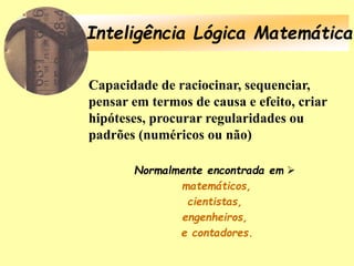 Inteligência Lógica Matemática
Capacidade de raciocinar, sequenciar,
pensar em termos de causa e efeito, criar
hipóteses, procurar regularidades ou
padrões (numéricos ou não)
Normalmente encontrada em 
matemáticos,
cientistas,
engenheiros,
e contadores.
 