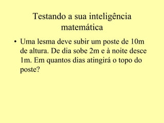 Testando a sua inteligência
matemática
• Uma lesma deve subir um poste de 10m
de altura. De dia sobe 2m e à noite desce
1m. Em quantos dias atingirá o topo do
poste?
 