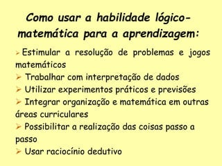 Como usar a habilidade lógico-
matemática para a aprendizagem:
 Estimular a resolução de problemas e jogos
matemáticos
 Trabalhar com interpretação de dados
 Utilizar experimentos práticos e previsões
 Integrar organização e matemática em outras
áreas curriculares
 Possibilitar a realização das coisas passo a
passo
 Usar raciocínio dedutivo
 