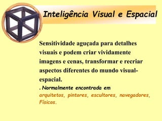 Inteligência Visual e Espacial
Sensitividade aguçada para detalhes
visuais e podem criar vividamente
imagens e cenas, transformar e recriar
aspectos diferentes do mundo visual-
espacial.
. Normalmente encontrada em
arquitetos, pintores, escultores, navegadores,
Físicos.
 