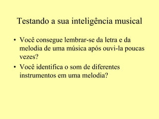 Testando a sua inteligência musical
• Você consegue lembrar-se da letra e da
melodia de uma música após ouvi-la poucas
vezes?
• Você identifica o som de diferentes
instrumentos em uma melodia?
 