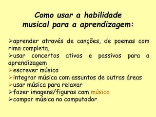 Como usar a habilidade
musical para a aprendizagem:
aprender através de canções, de poemas com
rima completa,
usar concertos ativos e passivos para a
aprendizagem
escrever música
integrar música com assuntos de outras áreas
usar música para relaxar
fazer imagens/figuras com música
compor música no computador
 