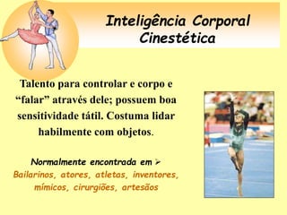 Inteligência Corporal
Cinestética
Talento para controlar e corpo e
“falar” através dele; possuem boa
sensitividade tátil. Costuma lidar
habilmente com objetos.
Normalmente encontrada em 
Bailarinos, atores, atletas, inventores,
mímicos, cirurgiões, artesãos
 