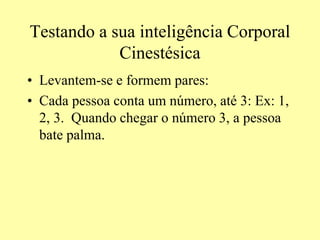 Testando a sua inteligência Corporal
Cinestésica
• Levantem-se e formem pares:
• Cada pessoa conta um número, até 3: Ex: 1,
2, 3. Quando chegar o número 3, a pessoa
bate palma.
 