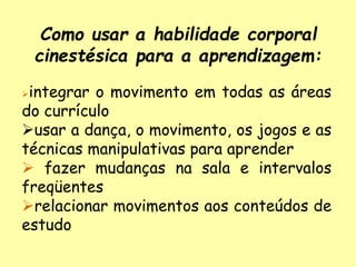 Como usar a habilidade corporal
cinestésica para a aprendizagem:
integrar o movimento em todas as áreas
do currículo
usar a dança, o movimento, os jogos e as
técnicas manipulativas para aprender
 fazer mudanças na sala e intervalos
freqüentes
relacionar movimentos aos conteúdos de
estudo
 