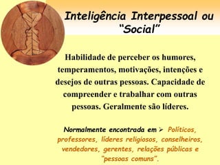 Inteligência Interpessoal ou
“Social”
Habilidade de perceber os humores,
temperamentos, motivações, intenções e
desejos de outras pessoas. Capacidade de
compreender e trabalhar com outras
pessoas. Geralmente são líderes.
Normalmente encontrada em  Políticos,
professores, líderes religiosos, conselheiros,
vendedores, gerentes, relações públicas e
“pessoas comuns”.
 