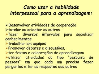 Como usar a habilidade
interpessoal para a aprendizagem:
Desenvolver atividades de cooperação
tutelar ou orientar os outros
fazer diversos intervalos para socializar
conhecimentos
trabalhar em equipes
Promover debates e discussões.
ter festas e celebrações de aprendizagem
utilizar atividades do tipo “pesquisa de
pessoas” em que cada um precisa fazer
perguntas e ter as respostas dos outros
 