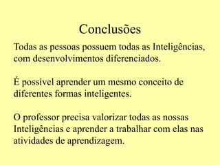 Conclusões
Todas as pessoas possuem todas as Inteligências,
com desenvolvimentos diferenciados.
É possível aprender um mesmo conceito de
diferentes formas inteligentes.
O professor precisa valorizar todas as nossas
Inteligências e aprender a trabalhar com elas nas
atividades de aprendizagem.
 