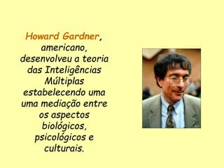 Howard Gardner,
americano,
desenvolveu a teoria
das Inteligências
Múltiplas
estabelecendo uma
uma mediação entre
os aspectos
biológicos,
psicológicos e
culturais.
 