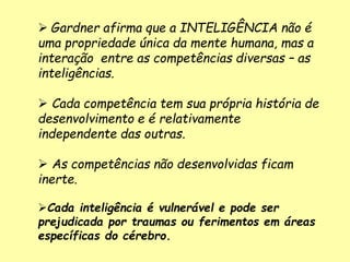  Gardner afirma que a INTELIGÊNCIA não é
uma propriedade única da mente humana, mas a
interação entre as competências diversas – as
inteligências.
 Cada competência tem sua própria história de
desenvolvimento e é relativamente
independente das outras.
 As competências não desenvolvidas ficam
inerte.
Cada inteligência é vulnerável e pode ser
prejudicada por traumas ou ferimentos em áreas
específicas do cérebro.
 