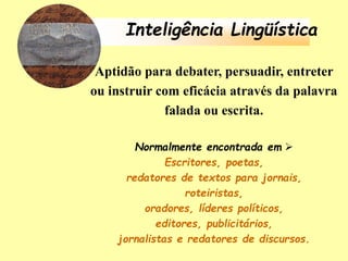 Inteligência Lingüística
Aptidão para debater, persuadir, entreter
ou instruir com eficácia através da palavra
falada ou escrita.
Normalmente encontrada em 
Escritores, poetas,
redatores de textos para jornais,
roteiristas,
oradores, líderes políticos,
editores, publicitários,
jornalistas e redatores de discursos.
 
