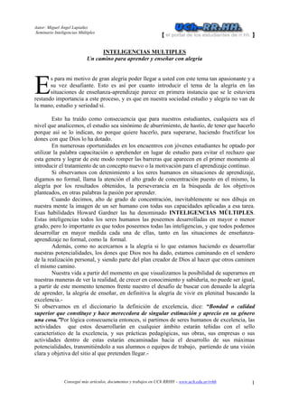 Autor: Miguel Ángel Lupiañez
Seminario Inteligencias Múltiples
Conseguí más artículos, documentos y trabajos en UCh RRHH – www.uch.edu.ar/rrhh 1
INTELIGENCIAS MULTIPLES
Un camino para aprender y enseñar con alegría
s para mi motivo de gran alegría poder llegar a usted con este tema tan apasionante y a
su vez desafiante. Esto es así por cuanto introducir el tema de la alegría en las
situaciones de enseñanza-aprendizaje parece en primera instancia que se le estuviera
restando importancia a este proceso, y es que en nuestra sociedad estudio y alegría no van de
la mano, estudio y seriedad sí.
Esto ha traído como consecuencia que para nuestros estudiantes, cualquiera sea el
nivel que analicemos, el estudio sea sinónimo de aburrimiento, de hastío, de tener que hacerlo
porque así se lo indican, no porque quiere hacerlo, para superarse, haciendo fructificar los
dones con que Dios lo ha dotado.
En numerosas oportunidades en los encuentros con jóvenes estudiantes he optado por
utilizar la palabra capacitación o aprehender en lugar de estudio para evitar el rechazo que
esta genera y lograr de este modo romper las barreras que aparecen en el primer momento al
introducir el tratamiento de un concepto nuevo o la motivación para el aprendizaje contínuo.
Si observamos con detenimiento a los seres humanos en situaciones de aprendizaje,
digamos no formal, llama la atención el alto grado de concentración puesto en el mismo, la
alegría por los resultados obtenidos, la perseverancia en la búsqueda de los objetivos
planteados, en otras palabras la pasión por aprender.
Cuando decimos, alto de grado de concentración, inevitablemente se nos dibuja en
nuestra mente la imagen de un ser humano con todas sus capacidades aplicadas a esa tarea.
Esas habilidades Howard Gardner las ha denominado INTELIGENCIAS MÚLTIPLES.
Estas inteligencias todos los seres humanos las poseemos desarrolladas en mayor o menor
grado, pero lo importante es que todos poseemos todas las inteligencias, y que todos podemos
desarrollar en mayor medida cada una de ellas, tanto en las situaciones de enseñanza-
aprendizaje no formal, como la formal.
Además, como no acercarnos a la alegría si lo que estamos haciendo es desarrollar
nuestras potencialidades, los dones que Dios nos ha dado, estamos caminando en el sendero
de la realización personal, y siendo parte del plan creador de Dios al hacer que otros caminen
el mismo camino.
Nuestra vida a partir del momento en que visualizamos la posibilidad de superarnos en
nuestras maneras de ver la realidad, de crecer en conocimiento y sabiduría, no puede ser igual,
a partir de este momento tenemos frente nuestro el desafío de buscar con denuedo la alegría
de aprender, la alegría de enseñar, en definitiva la alegría de vivir en plenitud buscando la
excelencia.-
Si observamos en el diccionario la definición de excelencia, dice: “Bondad o calidad
superior que constituye y hace merecedora de singular estimación y aprecio en su género
una cosa.”Por lógica consecuencia entonces, si partimos de seres humanos de excelencia, las
actividades que estos desarrollarán en cualquier ámbito estarán teñidas con el sello
característico de la excelencia, y sus prácticas pedagógicas, sus obras, sus empresas o sus
actividades dentro de estas estarán encaminadas hacia el desarrollo de sus máximas
potencialidades, transmitiéndolo a sus alumnos o equipos de trabajo, partiendo de una visión
clara y objetiva del sitio al que pretenden llegar.-
E
 