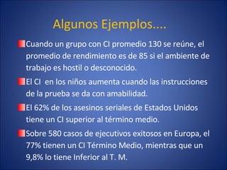 Algunos Ejemplos.... Cuando un grupo con CI promedio 130 se reúne, el promedio de rendimiento es de 85 si el ambiente de trabajo es hostil o desconocido. El CI  en los niños aumenta cuando las instrucciones de la prueba se da con amabilidad. El 62% de los asesinos seriales de Estados Unidos tiene un CI superior al término medio. Sobre 580 casos de ejecutivos exitosos en Europa, el 77% tienen un CI Término Medio, mientras que un 9,8% lo tiene Inferior al T. M. 