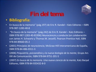 Bibliografía: En busca de la memoria” (pág.197) de Eric R. Kandel – Katz Editores – ISBN 978-987-1283-40-8 “ En busca de la memoria” (pág.242) de Eric R. Kandel – Katz Editores – ISBN 978-987-1283-40-81996)  Neurociencia y conducta  (en colaboración con James H. Schwartz y Thomas M. Jessell). Pearson Prentice Hall, ISBN 978-84-89660-05-2 (2001)  Principios de neurociencia , McGraw-Hill Interamericana de España, ISBN 978-84-486-0311-3  (2006)  Psiquiatría, psicoanálisis y la nueva biología de la mente , Grupo Ars XXI de Comunicación, ISBN 978-84-9751-201-5 (2007)  En busca de la memoria. Una nueva ciencia de la mente , Katz Barpal Editores, ISBN 978-84-935432-8-0  Fin del tema 
