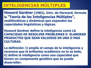 Howard Gardner  (1982), Univ. de Harward, formula la  “Teoría de las Inteligencias Múltiples”,  multifacéticas y dinámicas que expanden las capacidades lingüísticas y lógicas. Howard Gardner define la inteligencia como LA CAPACIDAD DE RESOLVER PROBLEMAS O  ELABORAR PRODUCTOS QUE SEAN VALIOSOS EN UNA O MAS CULTURAS.  La definición: i) amplía el campo de la inteligencia y reconoce que la brillantez académica no lo es todo,  ii) define la inteligencia como una capacidad que tienen un componente genético que se puede desarrollar.   INTELIGENCIAS MÚLTIPLES 