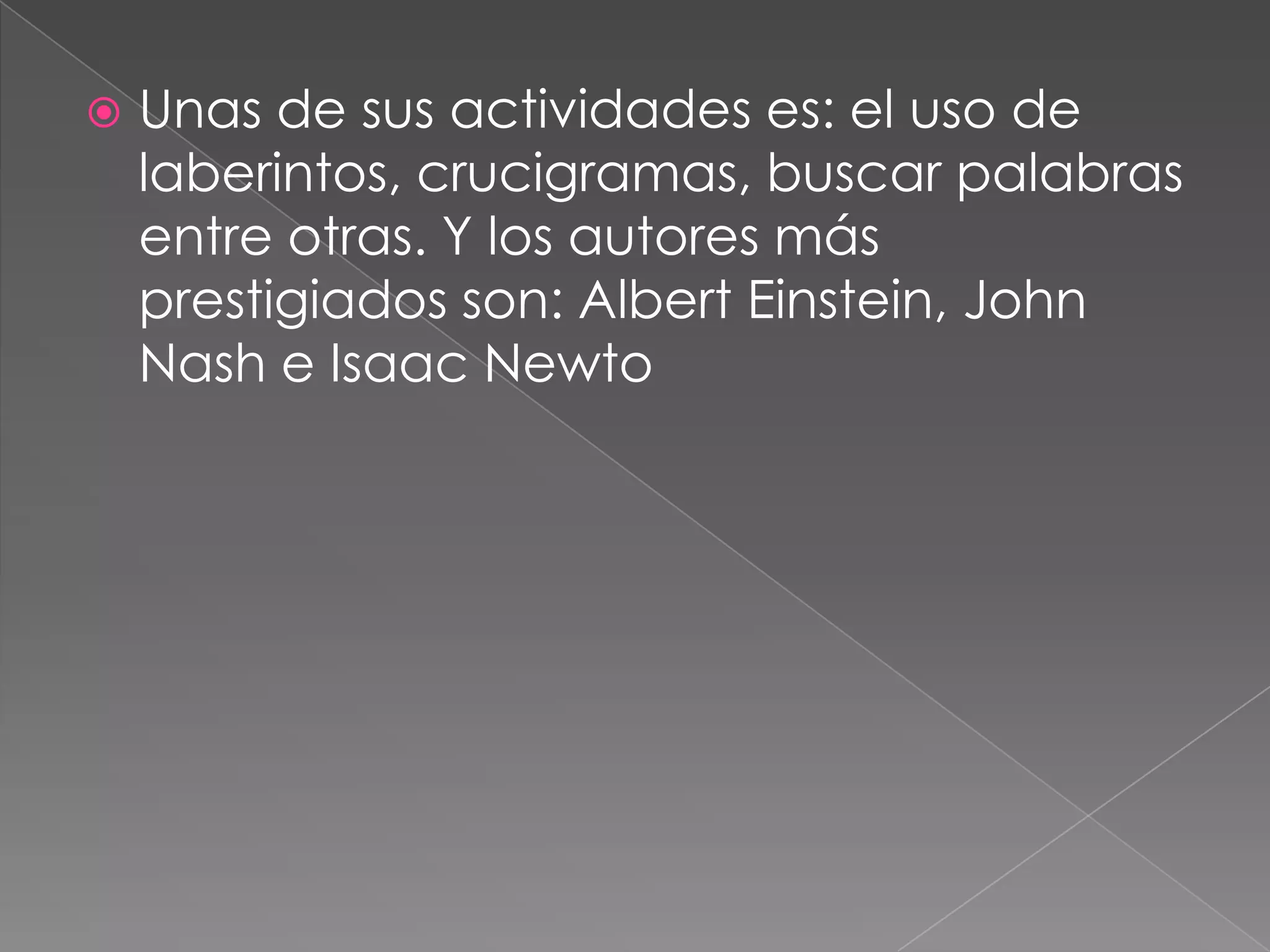 Unas de sus actividades es: el uso de laberintos, crucigramas, buscar palabras entre otras. Y los autores más prestigiados son: Albert Einstein, John Nash e Isaac Newto