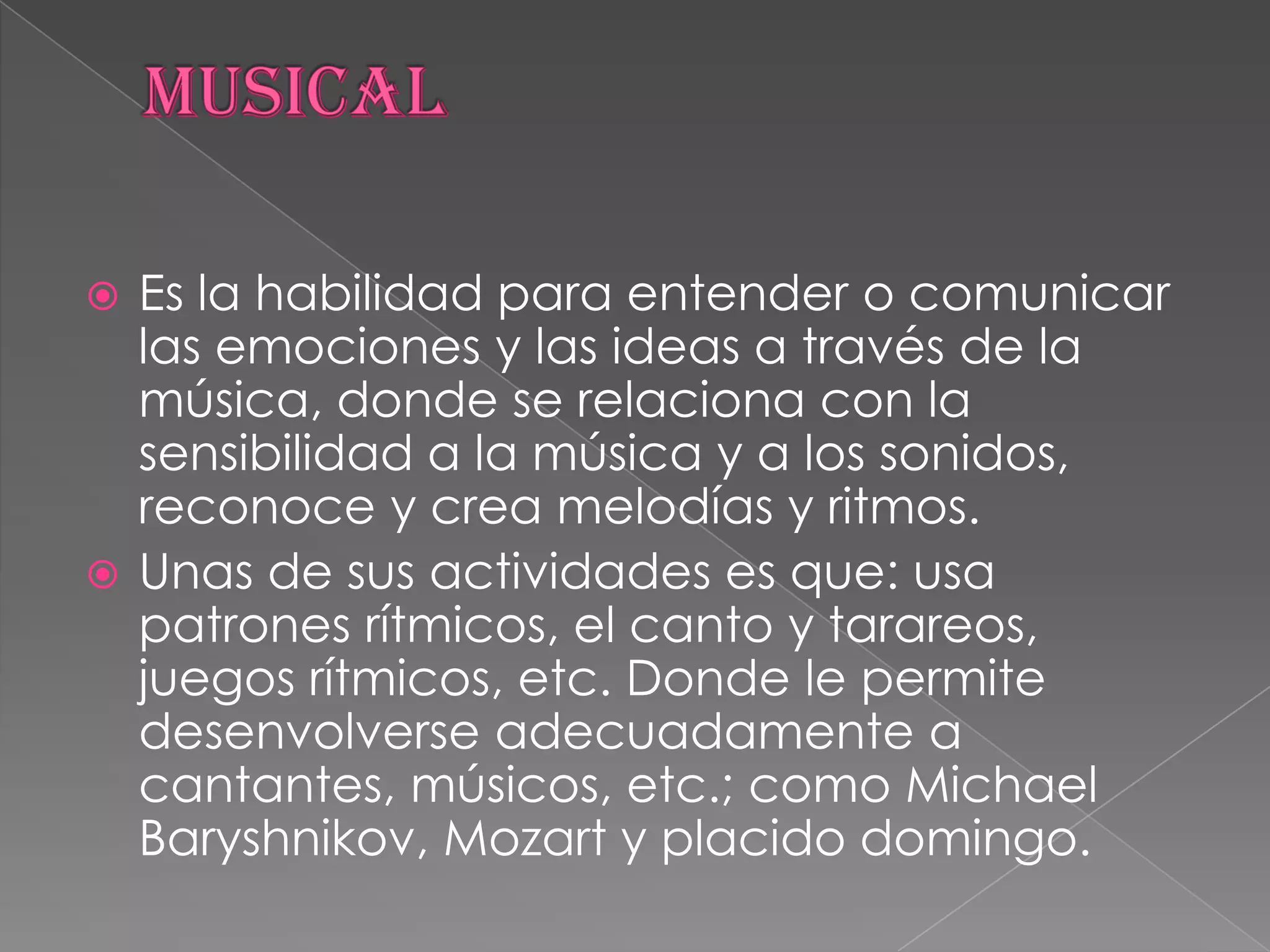 MUSICALEs la habilidad para entender o comunicar las emociones y las ideas a través de la música, donde se relaciona con la sensibilidad a la música y a los sonidos, reconoce y crea melodías y ritmos.Unas de sus actividades es que: usa patrones rítmicos, el canto y tarareos, juegos rítmicos, etc. Donde le permite desenvolverse adecuadamente a cantantes, músicos, etc.; como Michael Baryshnikov, Mozart y placido domingo.