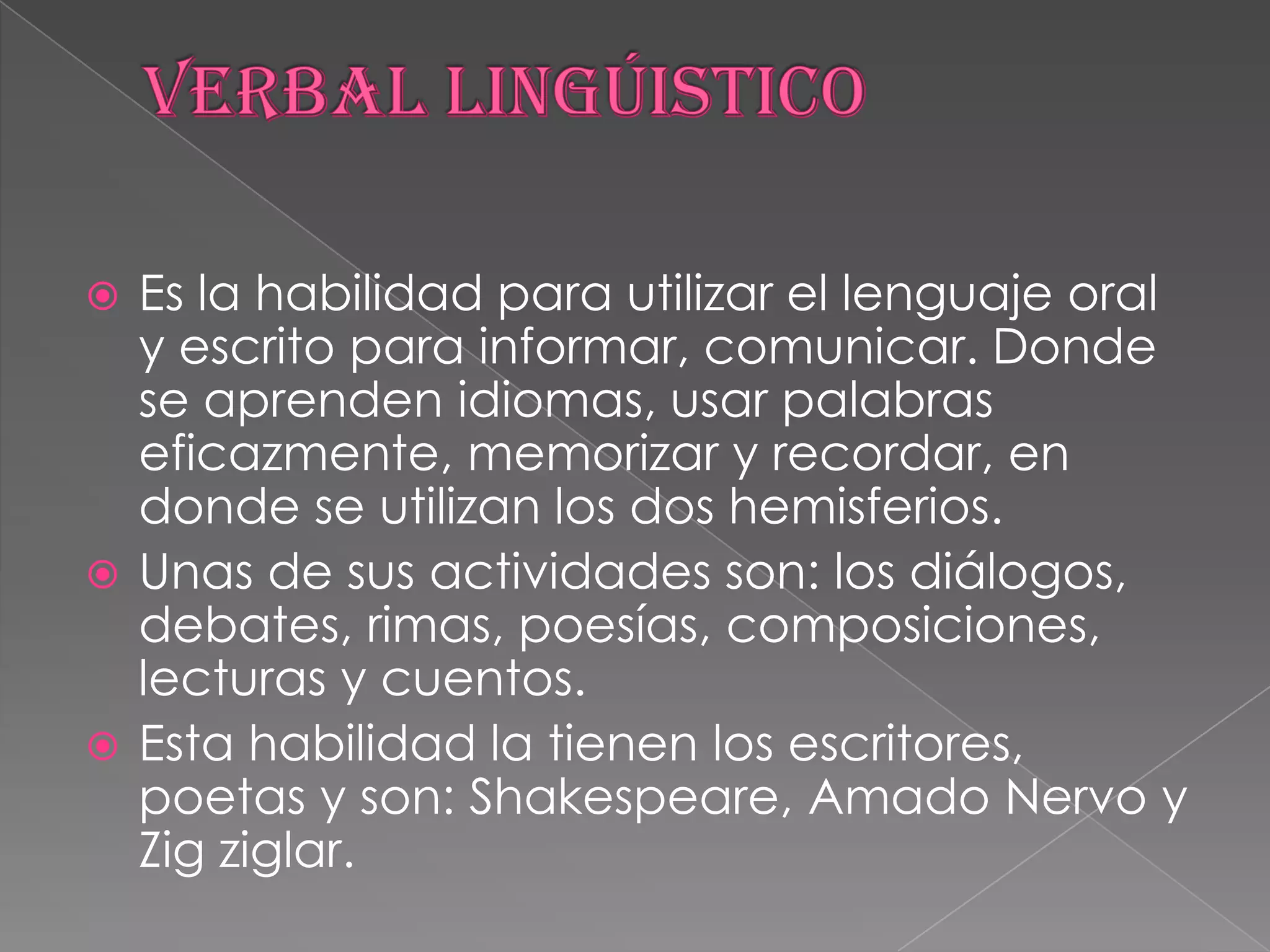 VERBAL LINGÚISTICOEs la habilidad para utilizar el lenguaje oral y escrito para informar, comunicar. Donde se aprenden idiomas, usar palabras eficazmente, memorizar y recordar, en donde se utilizan los dos hemisferios.Unas de sus actividades son: los diálogos, debates, rimas, poesías, composiciones, lecturas y cuentos.Esta habilidad la tienen los escritores, poetas y son: Shakespeare, Amado Nervo y Zigziglar.